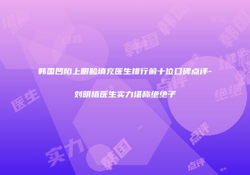 韩国凹陷上眼睑填充医生排行前十位口碑点评-刘明植医生实力堪称绝绝子