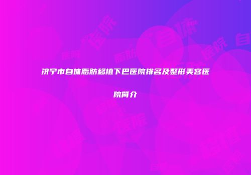济宁市自体脂肪移植下巴医院排名及整形美容医院简介