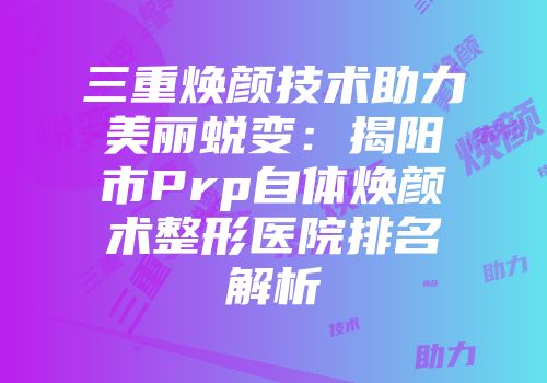 三重焕颜技术助力美丽蜕变：揭阳市Prp自体焕颜术整形医院排名解析