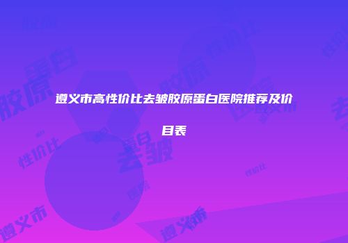 遵义市高性价比去皱胶原蛋白医院推荐及价目表