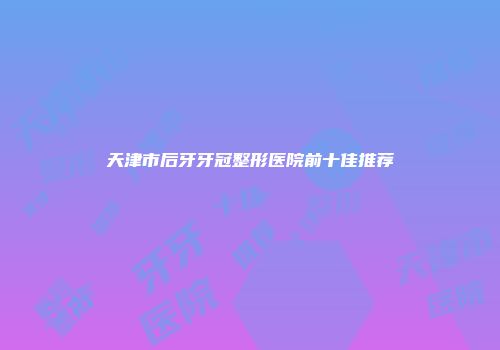 天津市后牙牙冠整形医院前十佳推荐