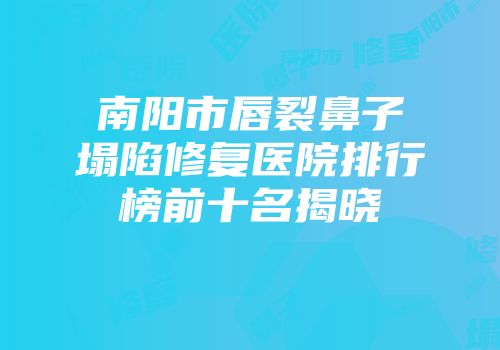 南阳市唇裂鼻子塌陷修复医院排行榜前十名揭晓