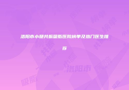 洛阳市小腿共振吸脂医院榜单及热门医生推荐