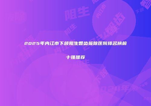 2025年内江市下颌阻生智齿拔除医院排名榜前十强推荐