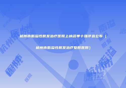 杭州市脂溢性脱发治疗医院上榜名单十强评选公布(杭州市脂溢性脱发治疗整形医院)