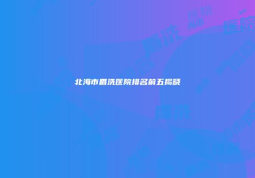 北海市眉洗医院排名前五揭晓