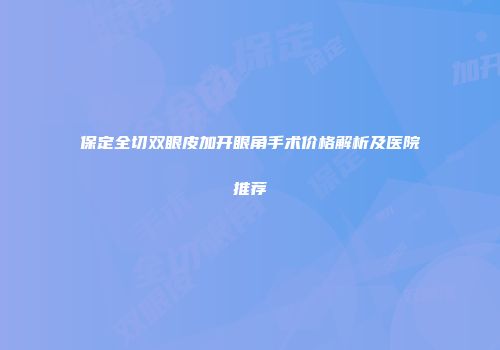 保定全切双眼皮加开眼角手术价格解析及医院推荐