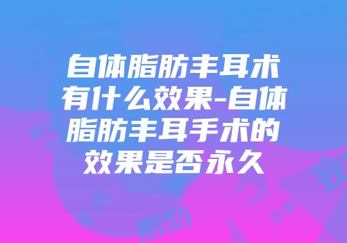 自体脂肪丰耳术有什么效果-自体脂肪丰耳手术的效果是否永久
