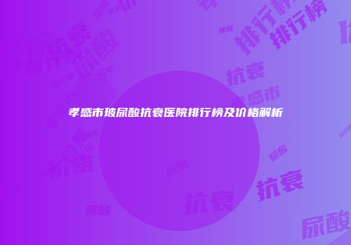 孝感市玻尿酸抗衰医院排行榜及价格解析