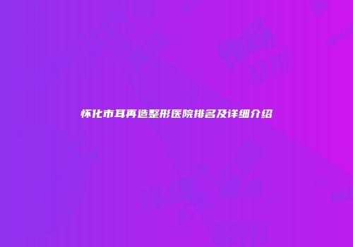 怀化市耳再造整形医院排名及详细介绍