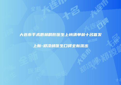 大连市手术唇鼻畸形医生上榜清单前十名首发上新-郑凌峰医生口碑全新流出