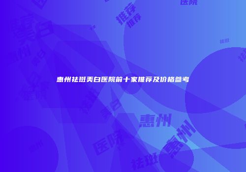 惠州祛斑美白医院前十家推荐及价格参考