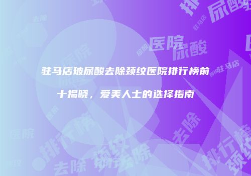 驻马店玻尿酸去除颈纹医院排行榜前十揭晓，爱美人士的选择指南