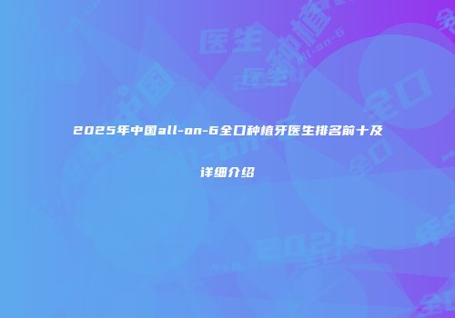 2025年中国all-on-6全口种植牙医生排名前十及详细介绍