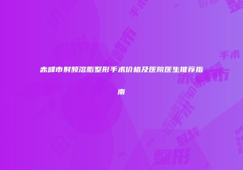 赤峰市射频溶脂整形手术价格及医院医生推荐指南