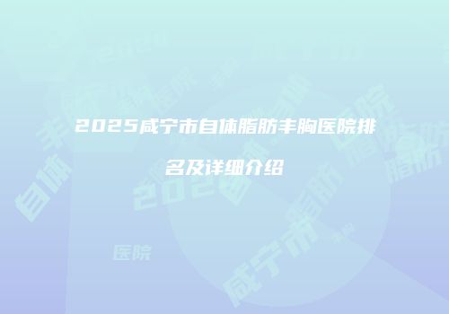 2025咸宁市自体脂肪丰胸医院排名及详细介绍