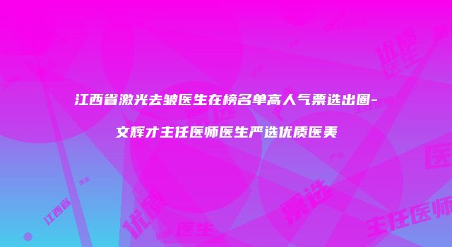 江西省激光去皱医生在榜名单高人气票选出圈-文辉才主任医师医生严选优质医美