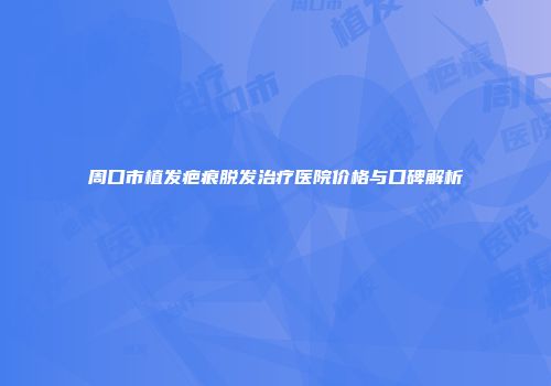 周口市植发疤痕脱发治疗医院价格与口碑解析