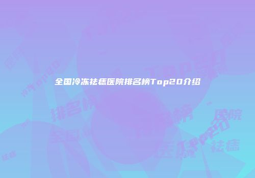 全国冷冻祛痣医院排名榜Top20介绍