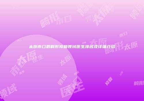 太原市口唇畸形修复领域医生排名及详细介绍