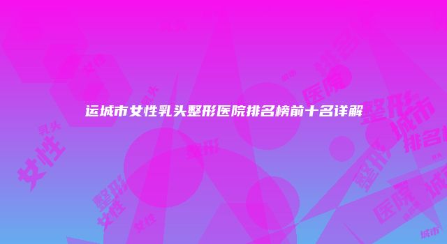 运城市女性乳头整形医院排名榜前十名详解