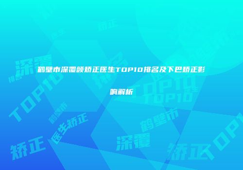 鹤壁市深覆颌矫正医生TOP10排名及下巴矫正影响解析