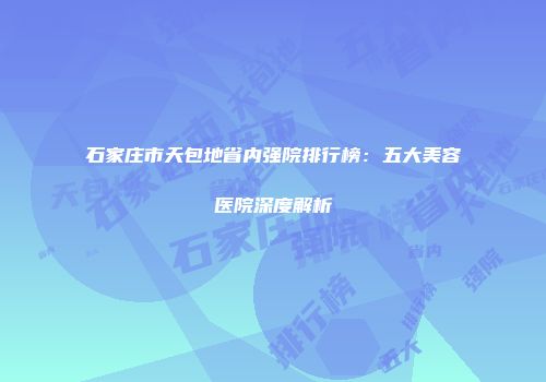 石家庄市天包地省内强院排行榜：五大美容医院深度解析