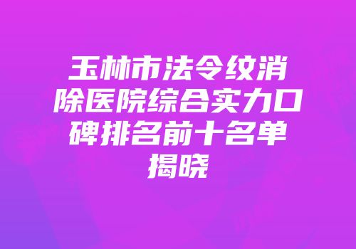 玉林市法令纹消除医院综合实力口碑排名前十名单揭晓