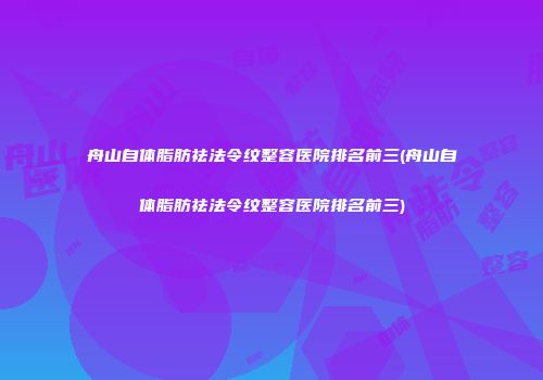 舟山自体脂肪祛法令纹整容医院排名前三(舟山自体脂肪祛法令纹整容医院排名前三)