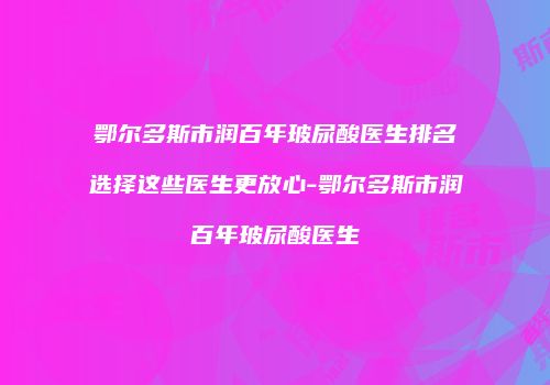鄂尔多斯市润百年玻尿酸医生排名选择这些医生更放心-鄂尔多斯市润百年玻尿酸医生