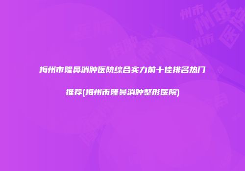 梅州市隆鼻消肿医院综合实力前十佳排名热门推荐(梅州市隆鼻消肿整形医院)