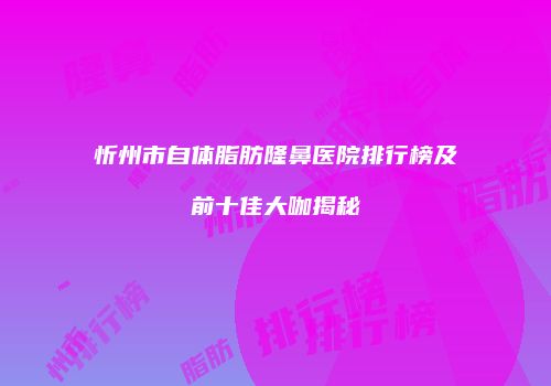 忻州市自体脂肪隆鼻医院排行榜及前十佳大咖揭秘