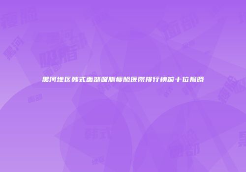 黑河地区韩式面部吸脂瘦脸医院排行榜前十位揭晓