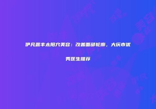 伊凡露丰太阳穴美容:改善面部轮廓,大庆市优秀医生推荐
