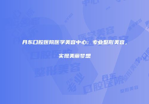 丹东口腔医院医学美容中心:专业整形美容,实现美丽梦想