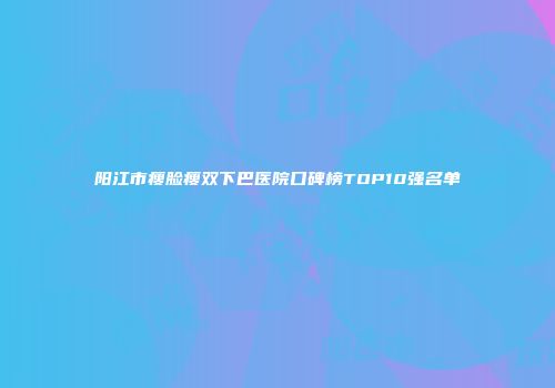 阳江市瘦脸瘦双下巴医院口碑榜TOP10强名单