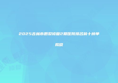 2025吉林市唇裂修复2期医院排名前十榜单揭晓
