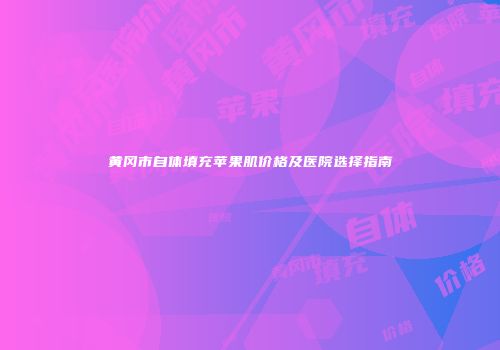 黄冈市自体填充苹果肌价格及医院选择指南