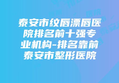 泰安市纹唇漂唇医院排名前十强专业机构-排名靠前泰安市整形医院