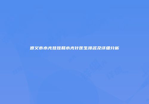 遵义市水光娃娃和水光针医生排名及详细分析