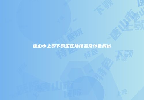 唐山市上颚下颚歪医院排名及特色解析