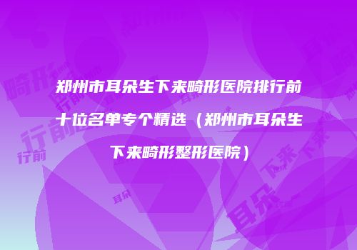 郑州市耳朵生下来畸形医院排行前十位名单专个精选(郑州市耳朵生下来畸形整形医院)