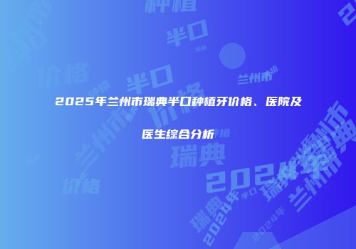 2025年兰州市瑞典半口种植牙价格、医院及医生综合分析