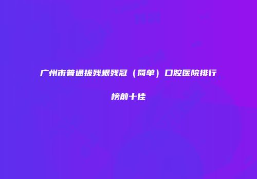 广州市普通拔残根残冠(简单)口腔医院排行榜前十佳