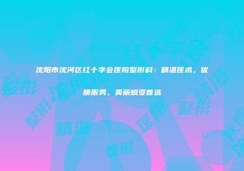 沈阳市沈河区红十字会医院整形科：精湛医术，优质服务，美丽蜕变首选