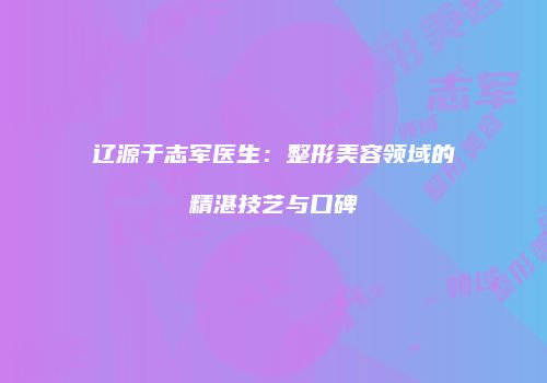 辽源于志军医生:整形美容领域的精湛技艺与口碑