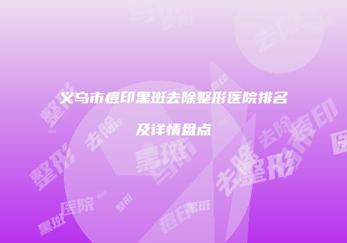 义乌市痘印黑斑去除整形医院排名及详情盘点