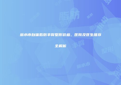 丽水市自体脂肪丰臀整形价格、医院及医生推荐全解析