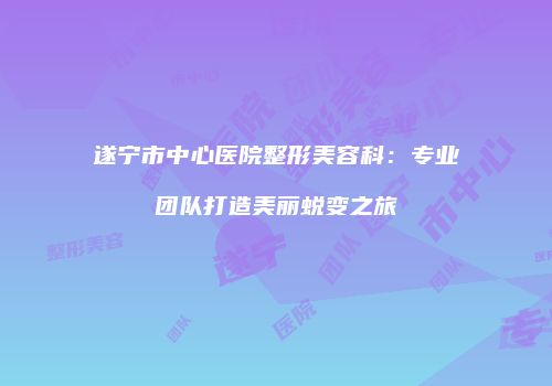遂宁市中心医院整形美容科:专业团队打造美丽蜕变之旅