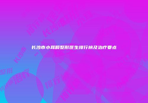长沙市小耳畸整形医生排行榜及治疗要点